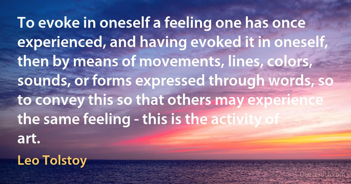 To evoke in oneself a feeling one has once experienced, and having evoked it in oneself, then by means of movements, lines, colors, sounds, or forms expressed through words, so to convey this so that others may experience the same feeling - this is the activity of art. (Leo Tolstoy)