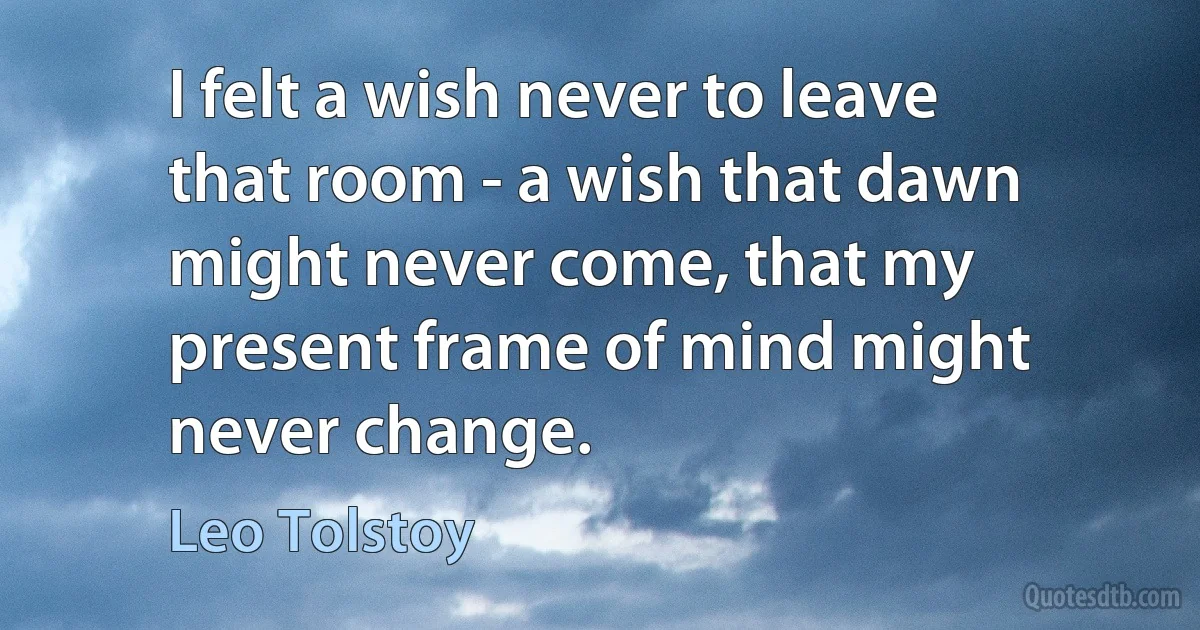 I felt a wish never to leave that room - a wish that dawn might never come, that my present frame of mind might never change. (Leo Tolstoy)