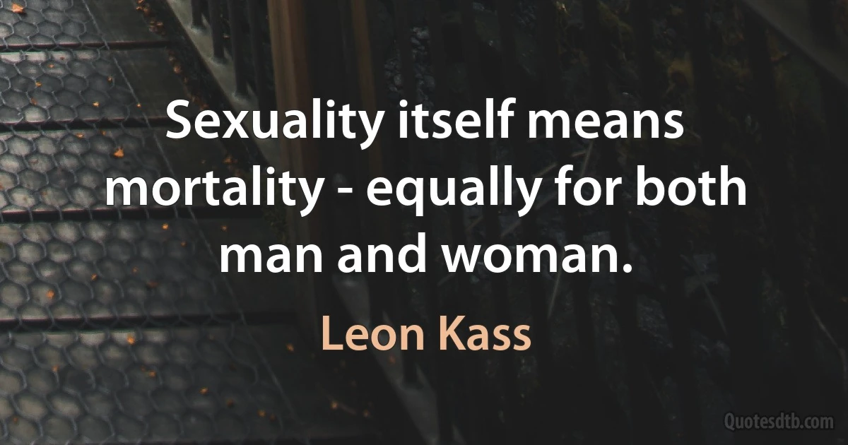 Sexuality itself means mortality - equally for both man and woman. (Leon Kass)