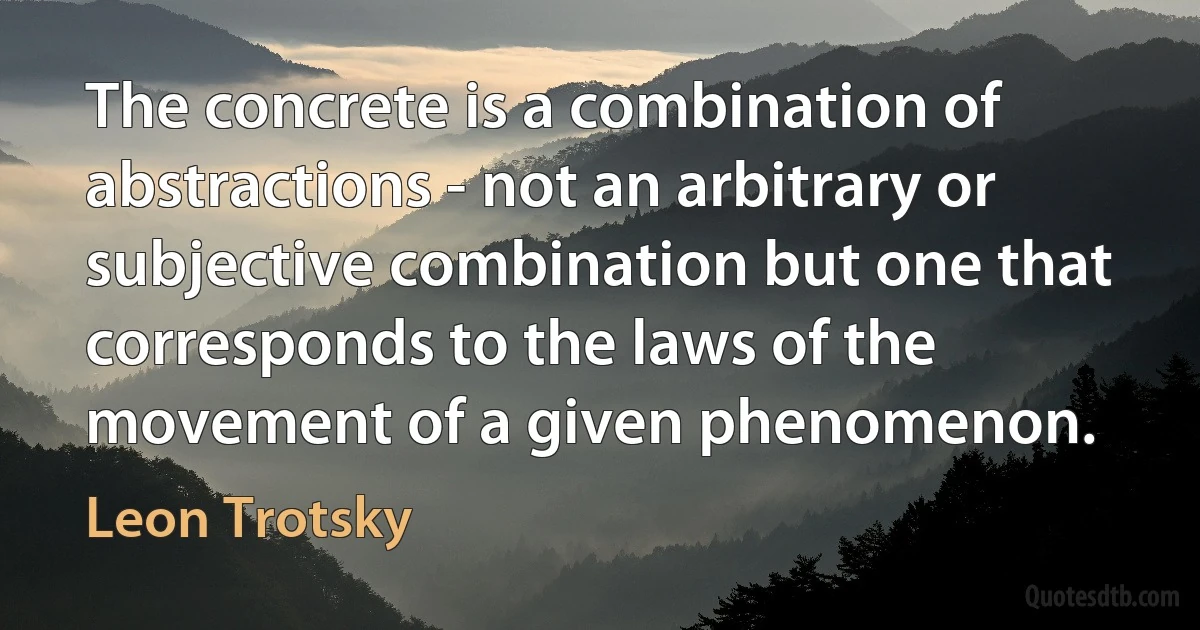 The concrete is a combination of abstractions - not an arbitrary or subjective combination but one that corresponds to the laws of the movement of a given phenomenon. (Leon Trotsky)