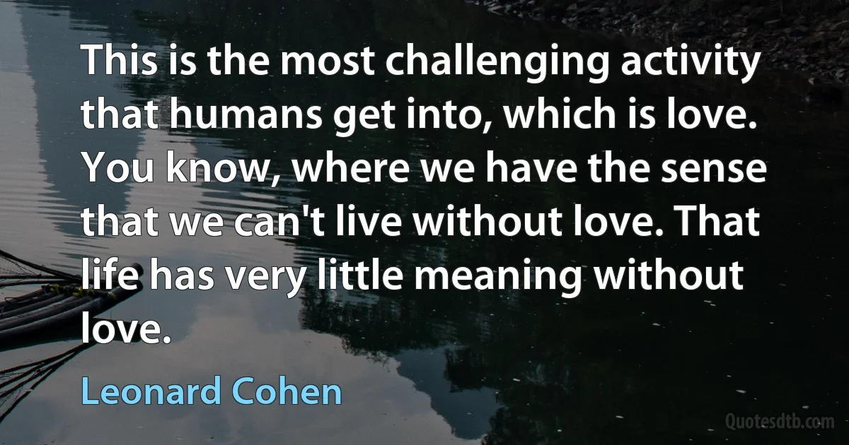 This is the most challenging activity that humans get into, which is love. You know, where we have the sense that we can't live without love. That life has very little meaning without love. (Leonard Cohen)