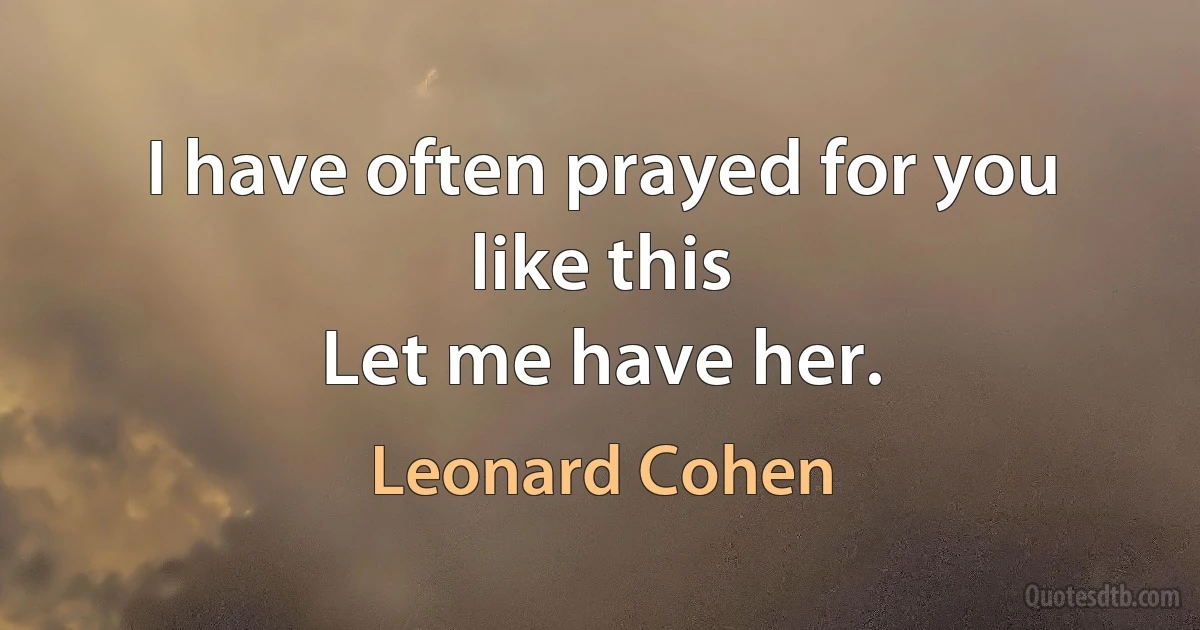 I have often prayed for you
like this
Let me have her. (Leonard Cohen)