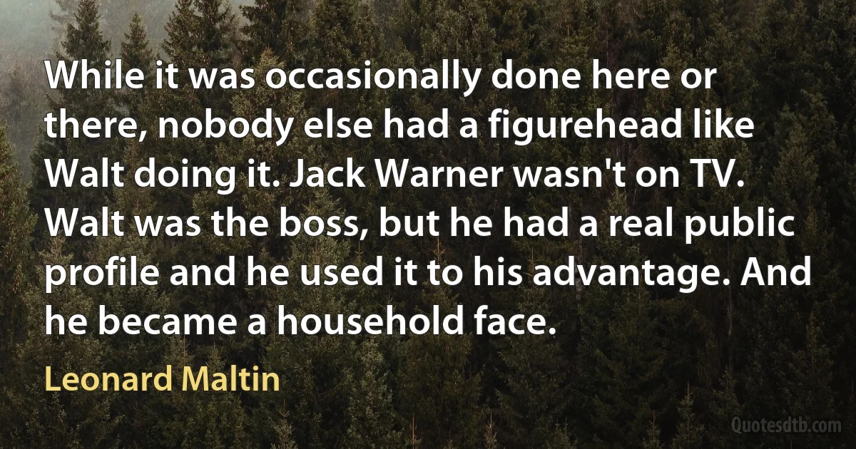 While it was occasionally done here or there, nobody else had a figurehead like Walt doing it. Jack Warner wasn't on TV. Walt was the boss, but he had a real public profile and he used it to his advantage. And he became a household face. (Leonard Maltin)