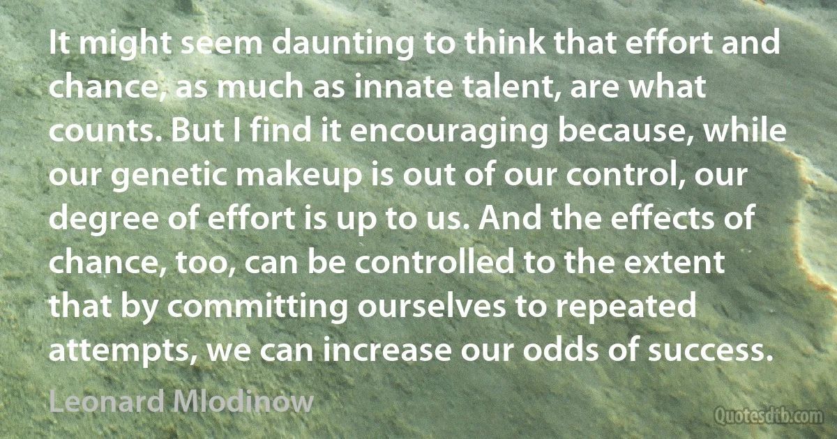 It might seem daunting to think that effort and chance, as much as innate talent, are what counts. But I find it encouraging because, while our genetic makeup is out of our control, our degree of effort is up to us. And the effects of chance, too, can be controlled to the extent that by committing ourselves to repeated attempts, we can increase our odds of success. (Leonard Mlodinow)