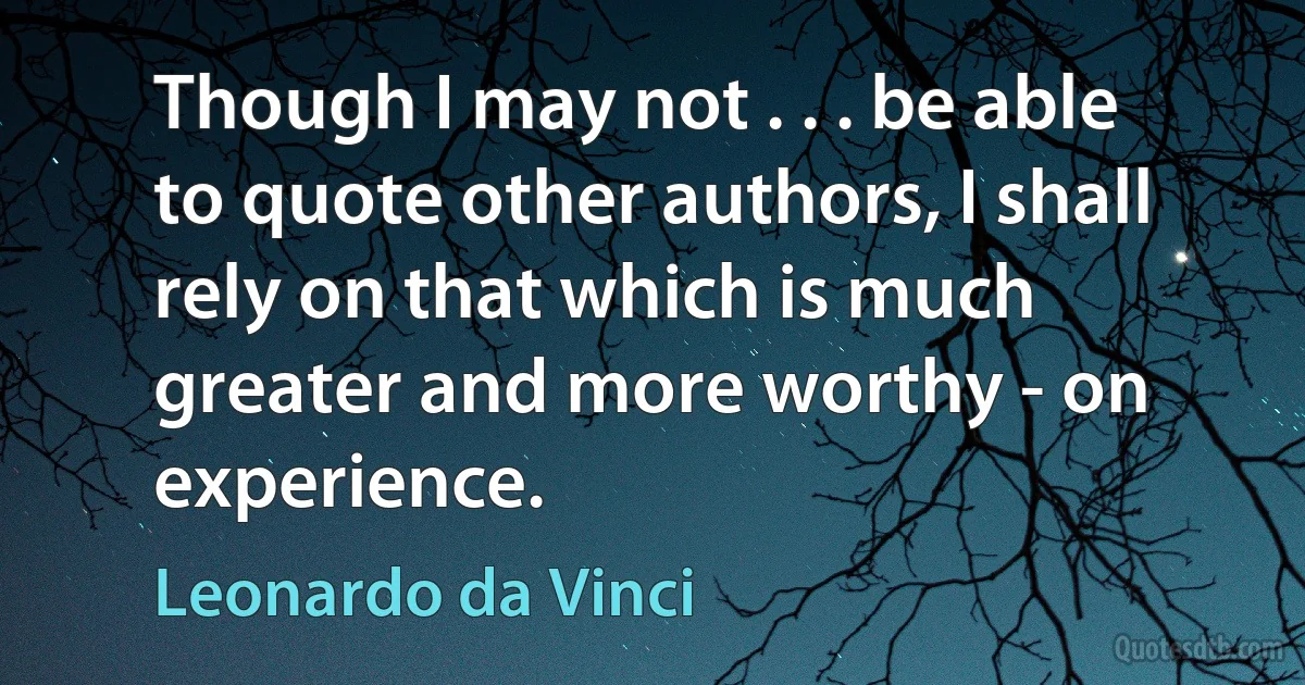 Though I may not . . . be able to quote other authors, I shall rely on that which is much greater and more worthy - on experience. (Leonardo da Vinci)