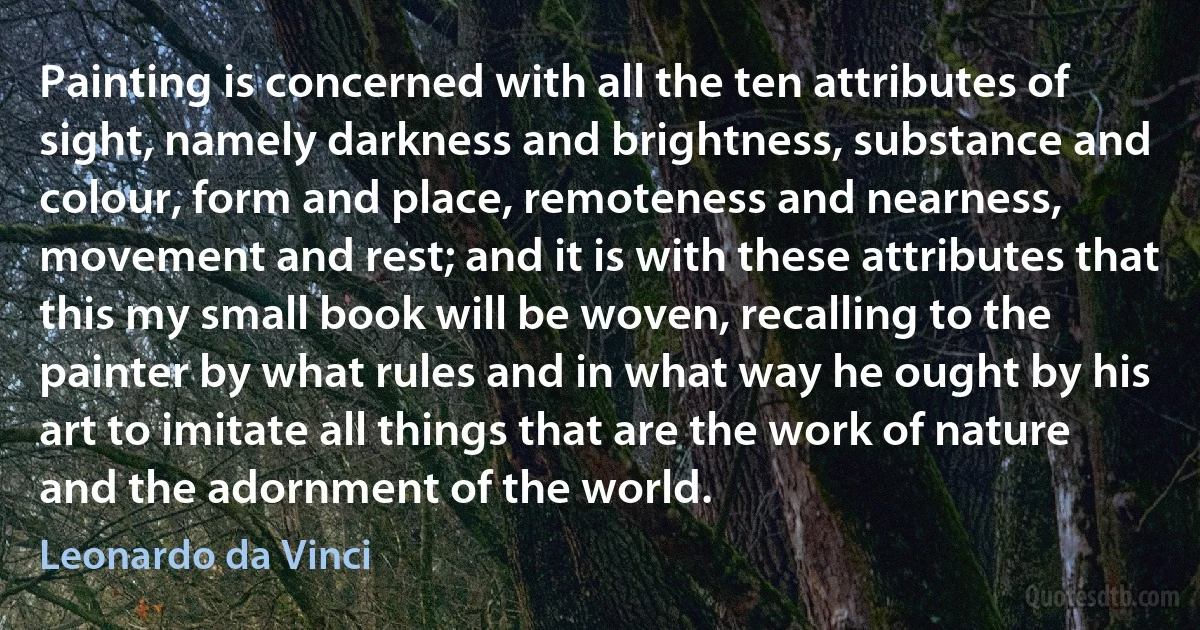 Painting is concerned with all the ten attributes of sight, namely darkness and brightness, substance and colour, form and place, remoteness and nearness, movement and rest; and it is with these attributes that this my small book will be woven, recalling to the painter by what rules and in what way he ought by his art to imitate all things that are the work of nature and the adornment of the world. (Leonardo da Vinci)