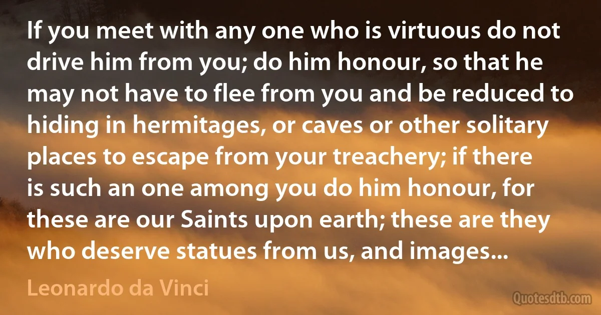 If you meet with any one who is virtuous do not drive him from you; do him honour, so that he may not have to flee from you and be reduced to hiding in hermitages, or caves or other solitary places to escape from your treachery; if there is such an one among you do him honour, for these are our Saints upon earth; these are they who deserve statues from us, and images... (Leonardo da Vinci)