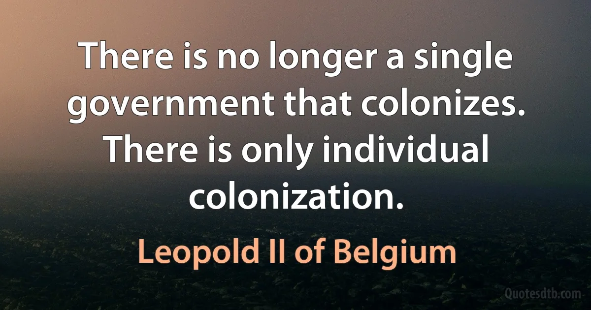 There is no longer a single government that colonizes. There is only individual colonization. (Leopold II of Belgium)