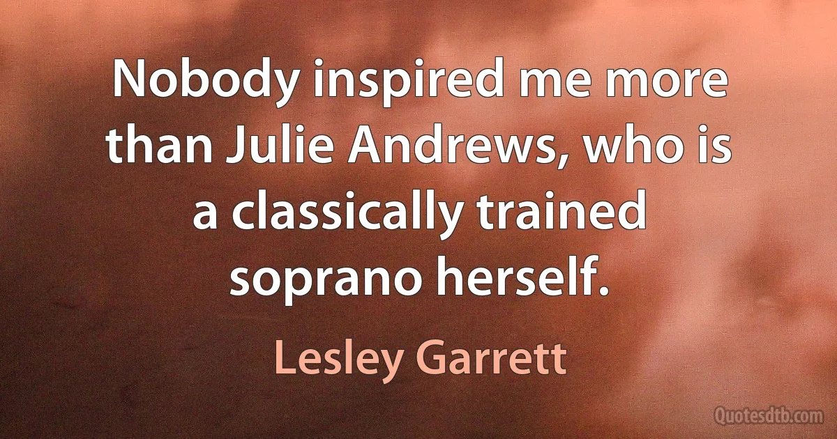 Nobody inspired me more than Julie Andrews, who is a classically trained soprano herself. (Lesley Garrett)