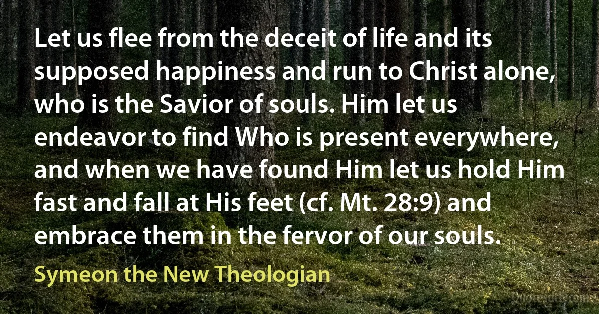 Let us flee from the deceit of life and its supposed happiness and run to Christ alone, who is the Savior of souls. Him let us endeavor to find Who is present everywhere, and when we have found Him let us hold Him fast and fall at His feet (cf. Mt. 28:9) and embrace them in the fervor of our souls. (Symeon the New Theologian)