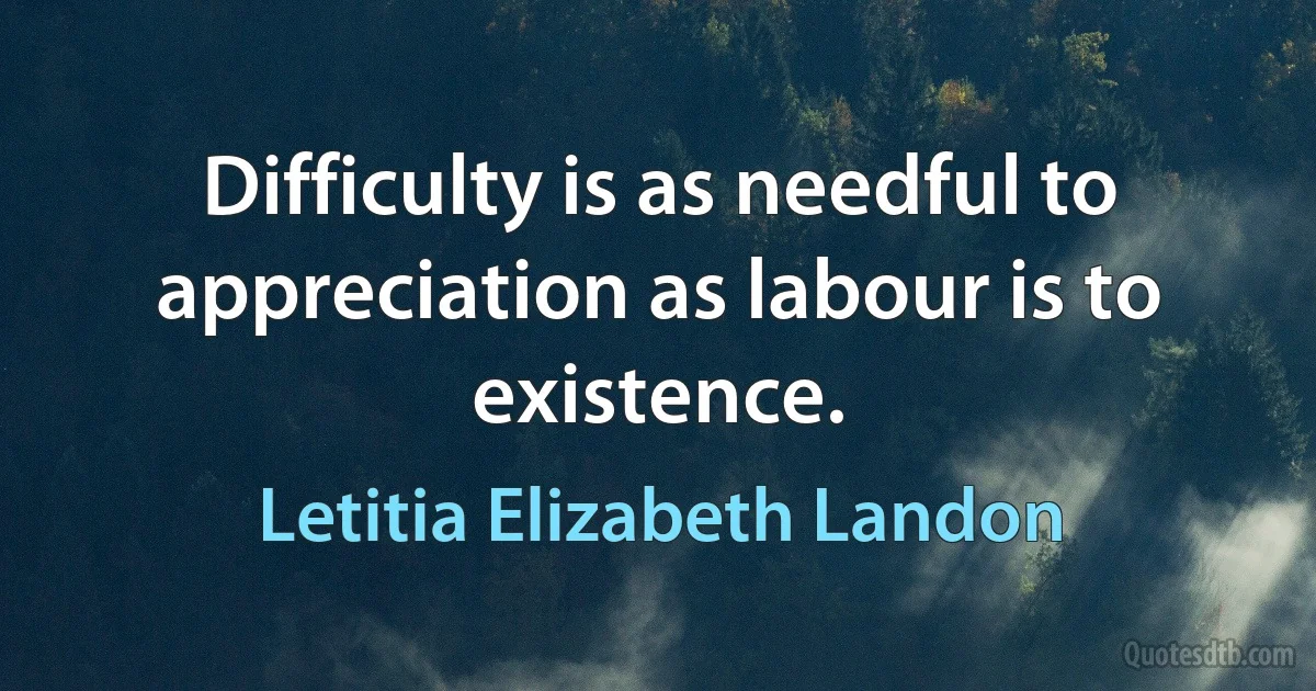 Difficulty is as needful to appreciation as labour is to existence. (Letitia Elizabeth Landon)