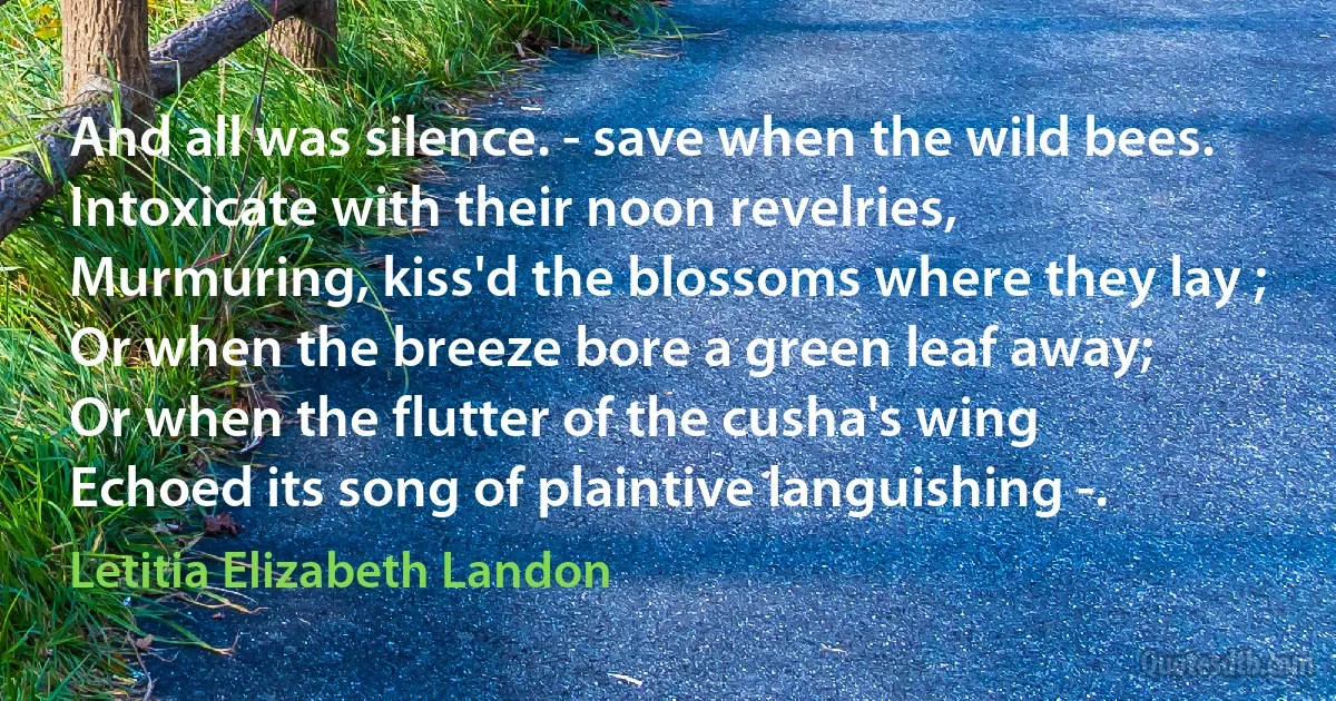 And all was silence. - save when the wild bees.
Intoxicate with their noon revelries,
Murmuring, kiss'd the blossoms where they lay ;
Or when the breeze bore a green leaf away;
Or when the flutter of the cusha's wing
Echoed its song of plaintive languishing -. (Letitia Elizabeth Landon)