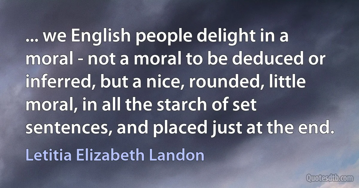 ... we English people delight in a moral - not a moral to be deduced or inferred, but a nice, rounded, little moral, in all the starch of set sentences, and placed just at the end. (Letitia Elizabeth Landon)