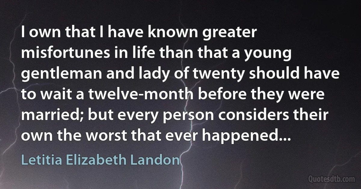 I own that I have known greater misfortunes in life than that a young gentleman and lady of twenty should have to wait a twelve-month before they were married; but every person considers their own the worst that ever happened... (Letitia Elizabeth Landon)