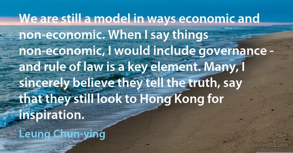 We are still a model in ways economic and non-economic. When I say things non-economic, I would include governance - and rule of law is a key element. Many, I sincerely believe they tell the truth, say that they still look to Hong Kong for inspiration. (Leung Chun-ying)