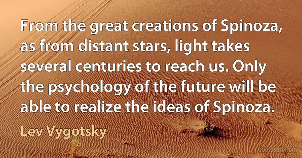 From the great creations of Spinoza, as from distant stars, light takes several centuries to reach us. Only the psychology of the future will be able to realize the ideas of Spinoza. (Lev Vygotsky)