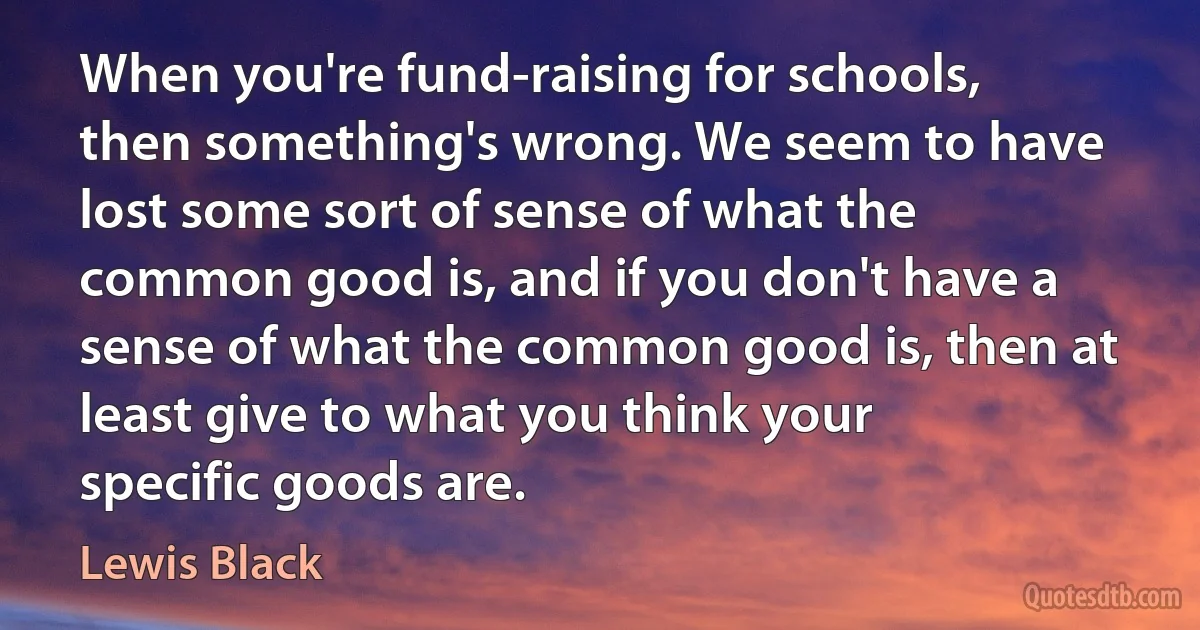 When you're fund-raising for schools, then something's wrong. We seem to have lost some sort of sense of what the common good is, and if you don't have a sense of what the common good is, then at least give to what you think your specific goods are. (Lewis Black)