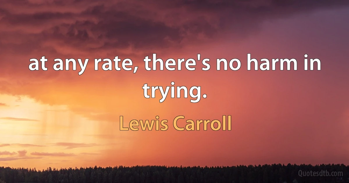 at any rate, there's no harm in trying. (Lewis Carroll)