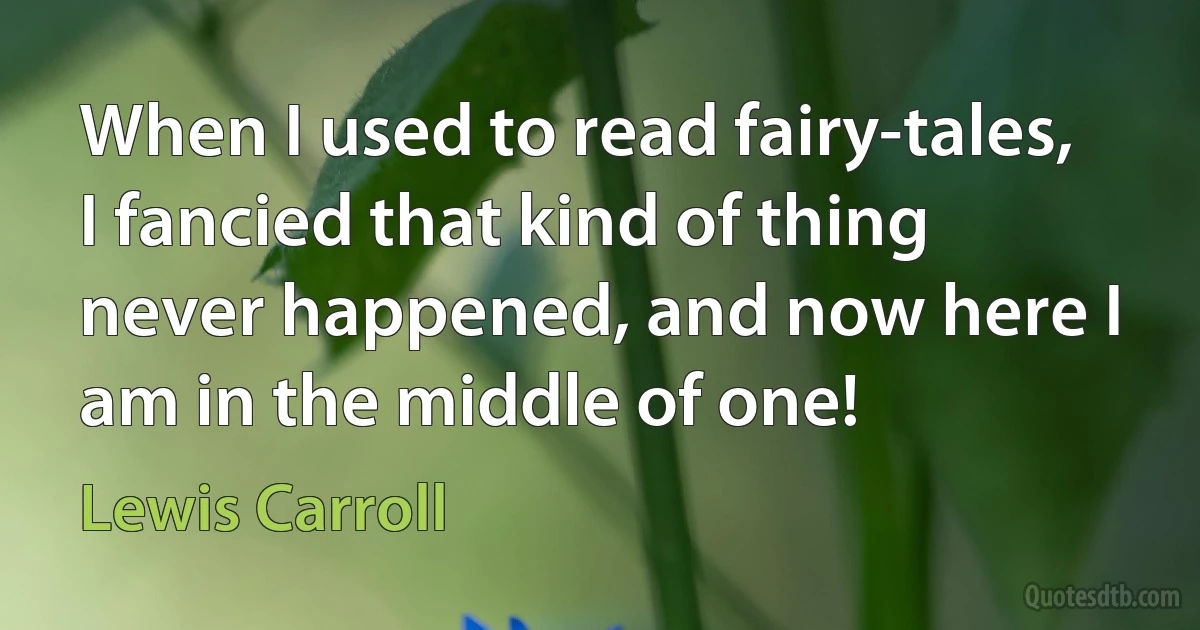 When I used to read fairy-tales, I fancied that kind of thing never happened, and now here I am in the middle of one! (Lewis Carroll)