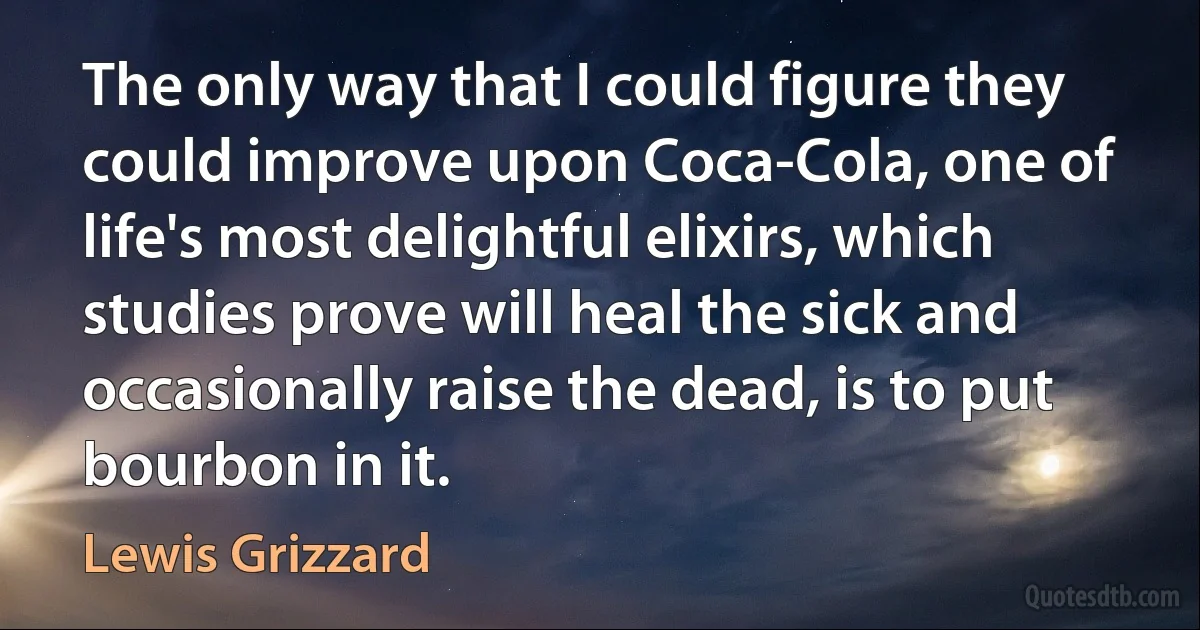 The only way that I could figure they could improve upon Coca-Cola, one of life's most delightful elixirs, which studies prove will heal the sick and occasionally raise the dead, is to put bourbon in it. (Lewis Grizzard)