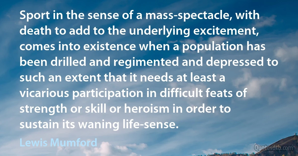 Sport in the sense of a mass-spectacle, with death to add to the underlying excitement, comes into existence when a population has been drilled and regimented and depressed to such an extent that it needs at least a vicarious participation in difficult feats of strength or skill or heroism in order to sustain its waning life-sense. (Lewis Mumford)