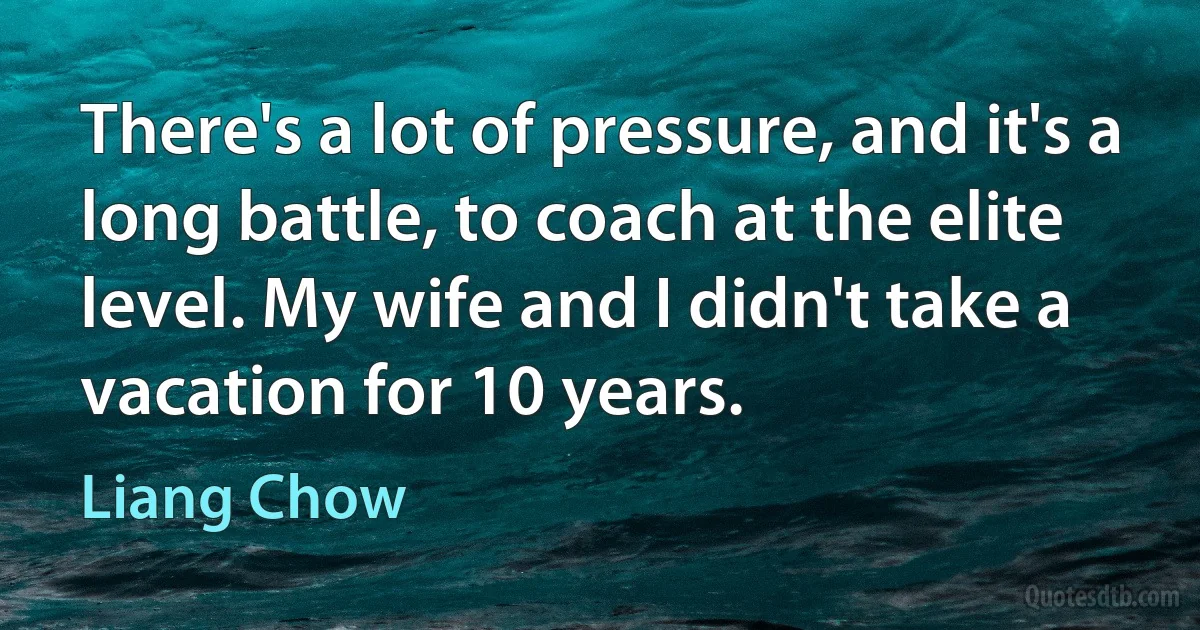 There's a lot of pressure, and it's a long battle, to coach at the elite level. My wife and I didn't take a vacation for 10 years. (Liang Chow)