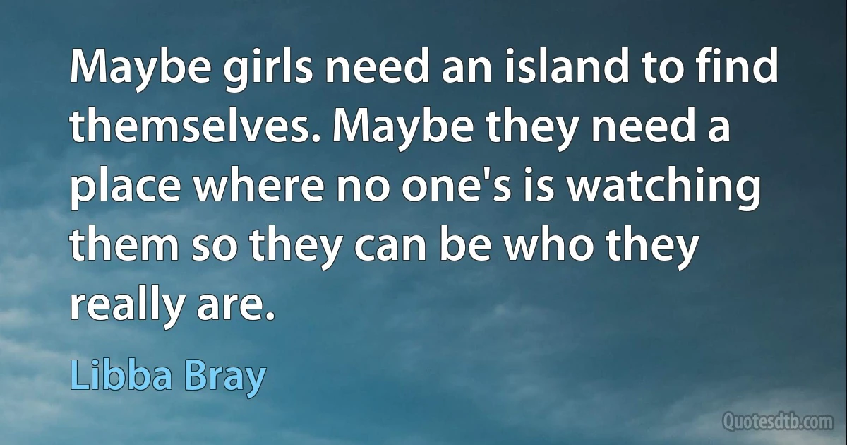 Maybe girls need an island to find themselves. Maybe they need a place where no one's is watching them so they can be who they really are. (Libba Bray)