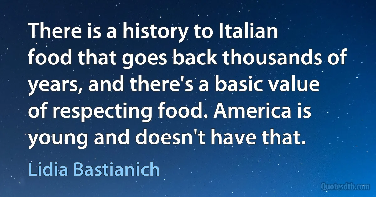 There is a history to Italian food that goes back thousands of years, and there's a basic value of respecting food. America is young and doesn't have that. (Lidia Bastianich)