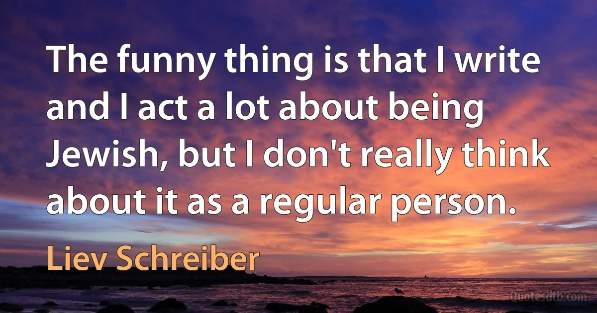 The funny thing is that I write and I act a lot about being Jewish, but I don't really think about it as a regular person. (Liev Schreiber)