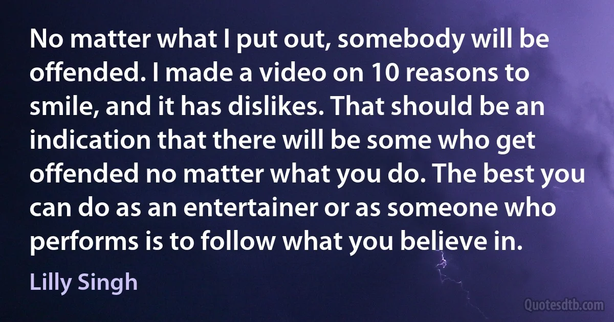 No matter what I put out, somebody will be offended. I made a video on 10 reasons to smile, and it has dislikes. That should be an indication that there will be some who get offended no matter what you do. The best you can do as an entertainer or as someone who performs is to follow what you believe in. (Lilly Singh)