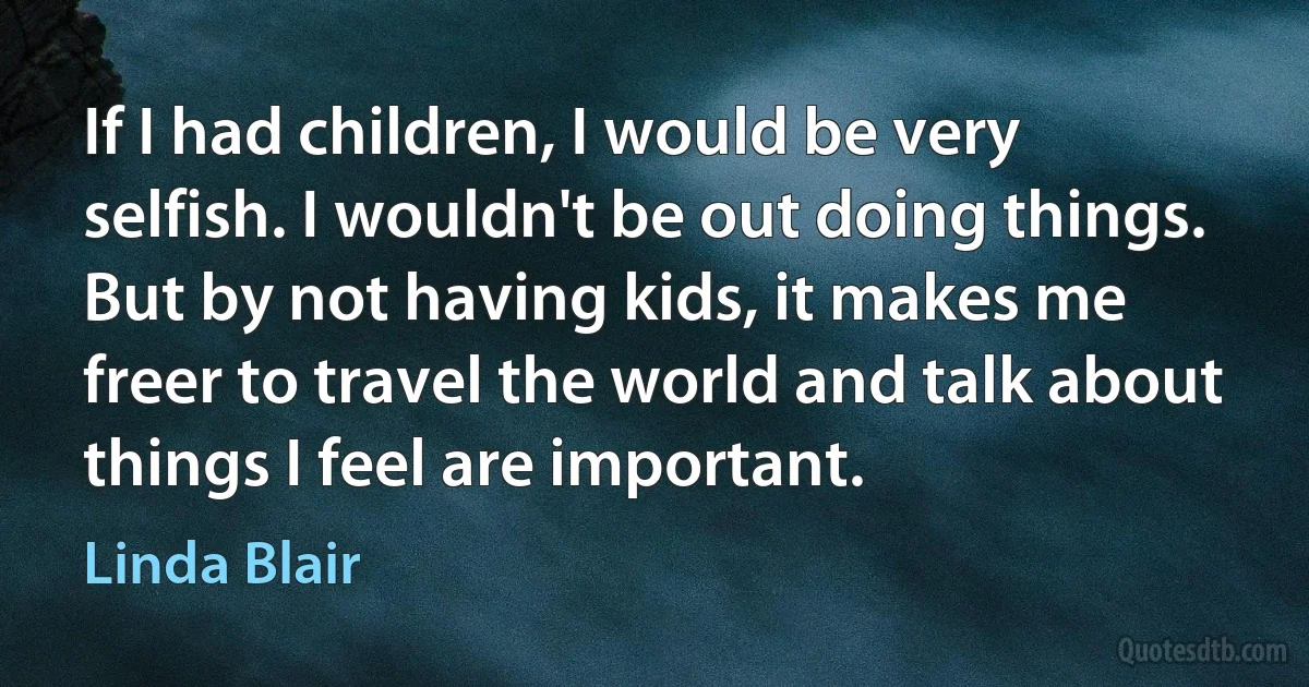 If I had children, I would be very selfish. I wouldn't be out doing things. But by not having kids, it makes me freer to travel the world and talk about things I feel are important. (Linda Blair)