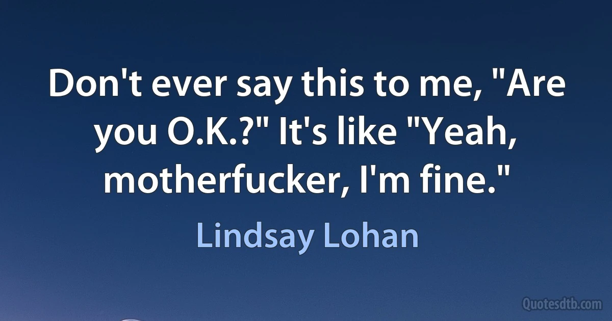 Don't ever say this to me, "Are you O.K.?" It's like "Yeah, motherfucker, I'm fine." (Lindsay Lohan)