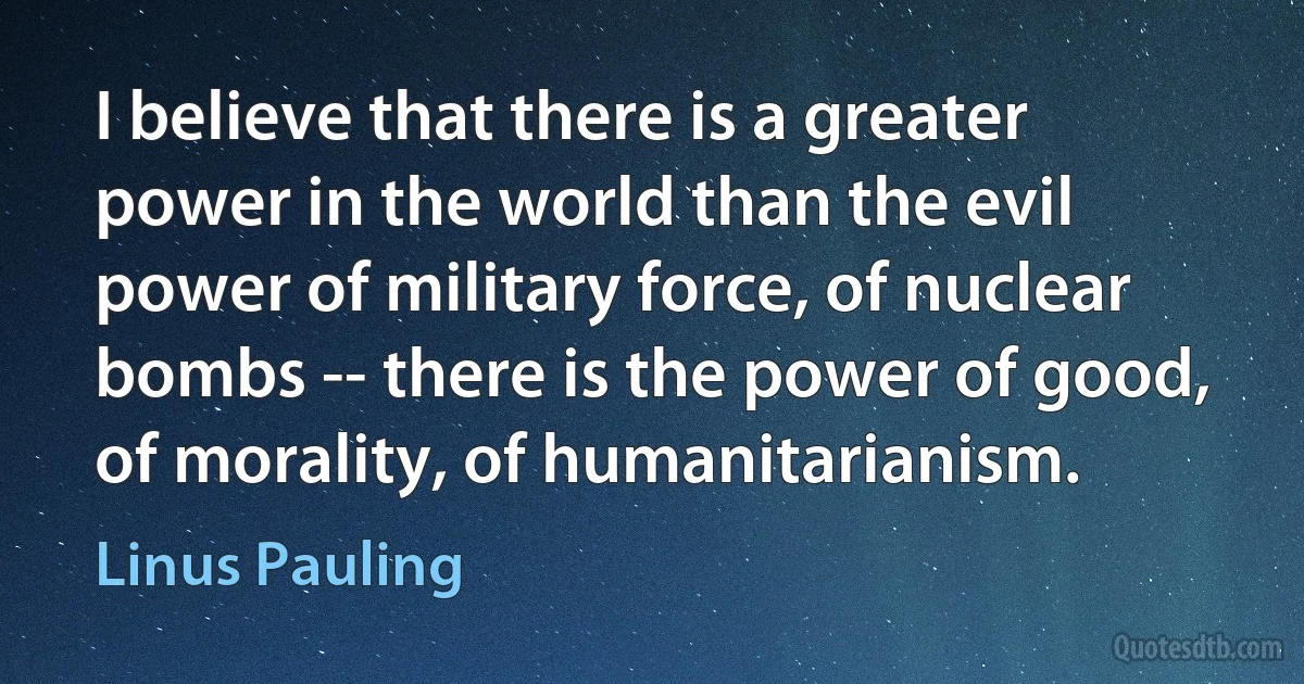 I believe that there is a greater power in the world than the evil power of military force, of nuclear bombs -- there is the power of good, of morality, of humanitarianism. (Linus Pauling)