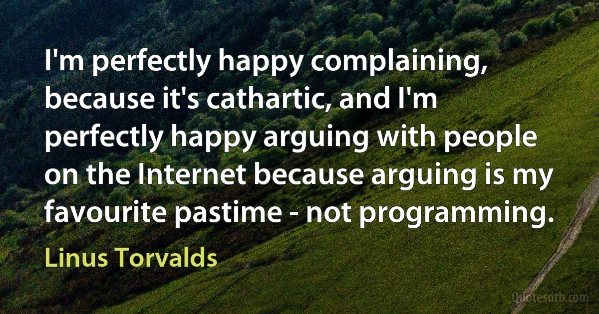 I'm perfectly happy complaining, because it's cathartic, and I'm perfectly happy arguing with people on the Internet because arguing is my favourite pastime - not programming. (Linus Torvalds)