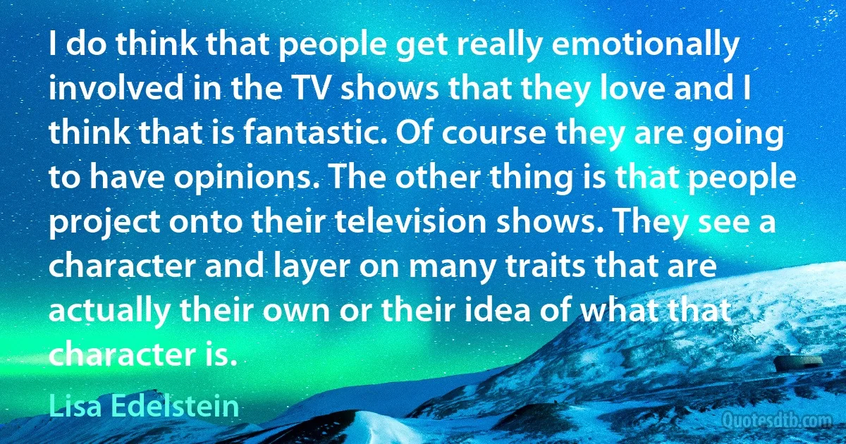 I do think that people get really emotionally involved in the TV shows that they love and I think that is fantastic. Of course they are going to have opinions. The other thing is that people project onto their television shows. They see a character and layer on many traits that are actually their own or their idea of what that character is. (Lisa Edelstein)