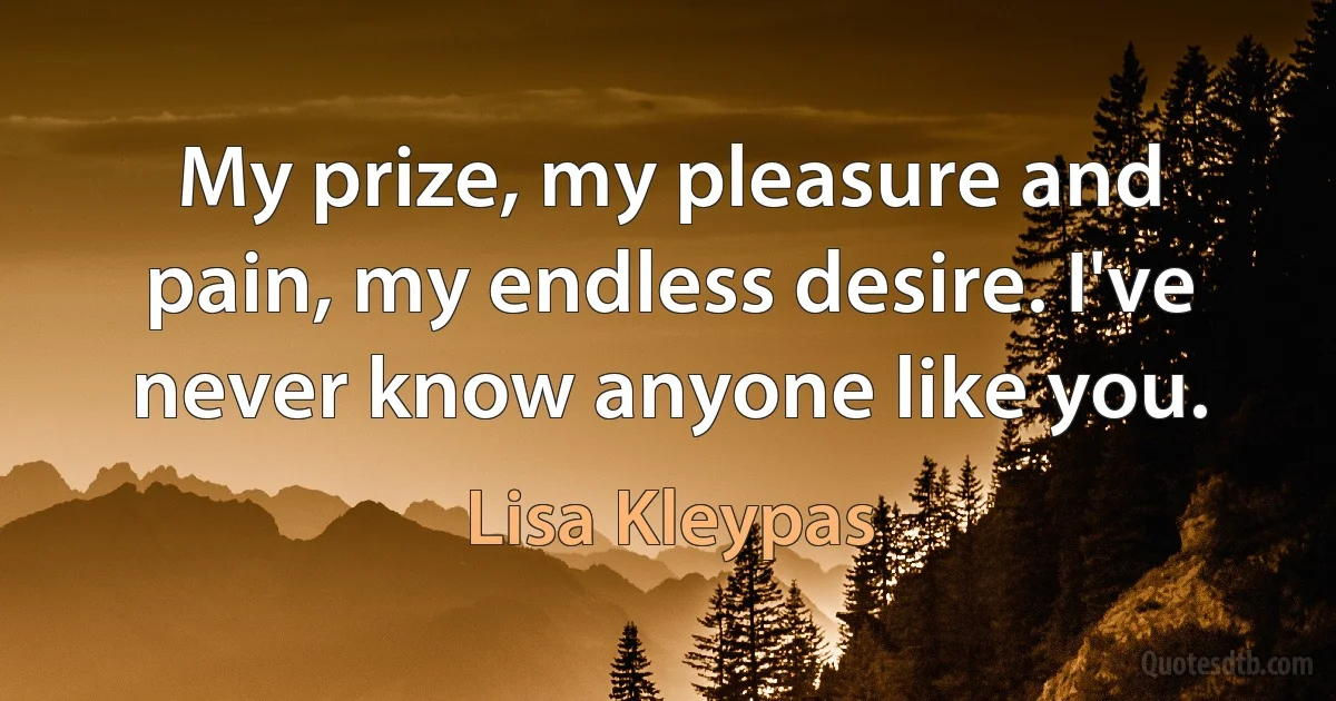 My prize, my pleasure and pain, my endless desire. I've never know anyone like you. (Lisa Kleypas)