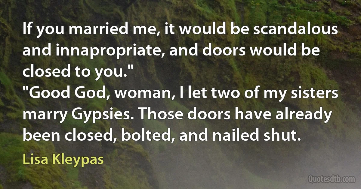 If you married me, it would be scandalous and innapropriate, and doors would be closed to you."
"Good God, woman, I let two of my sisters marry Gypsies. Those doors have already been closed, bolted, and nailed shut. (Lisa Kleypas)