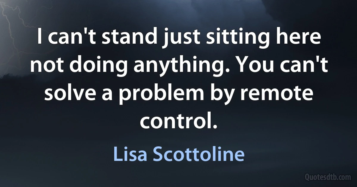 I can't stand just sitting here not doing anything. You can't solve a problem by remote control. (Lisa Scottoline)