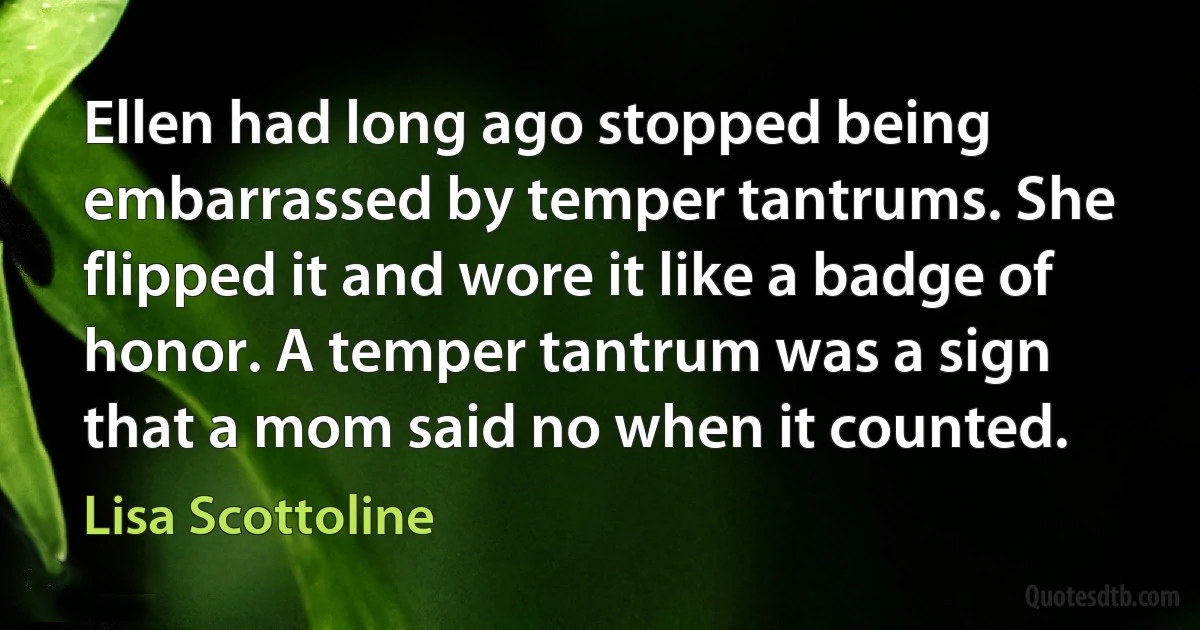 Ellen had long ago stopped being embarrassed by temper tantrums. She flipped it and wore it like a badge of honor. A temper tantrum was a sign that a mom said no when it counted. (Lisa Scottoline)