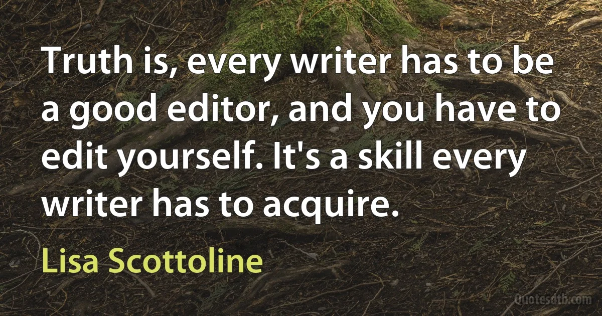 Truth is, every writer has to be a good editor, and you have to edit yourself. It's a skill every writer has to acquire. (Lisa Scottoline)