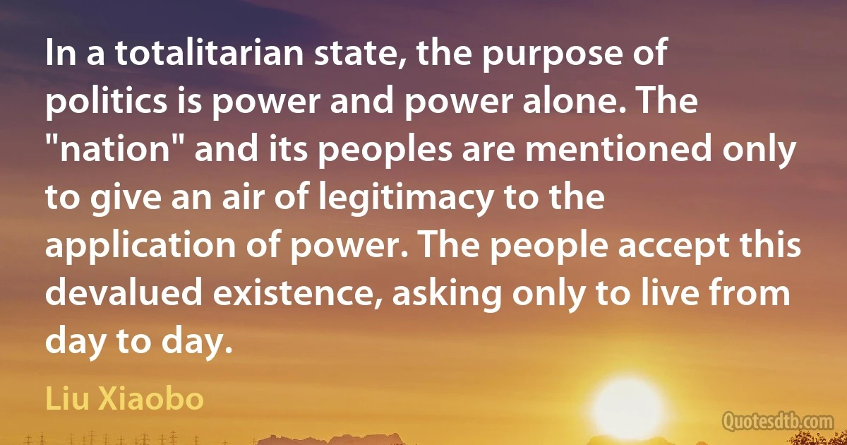 In a totalitarian state, the purpose of politics is power and power alone. The "nation" and its peoples are mentioned only to give an air of legitimacy to the application of power. The people accept this devalued existence, asking only to live from day to day. (Liu Xiaobo)