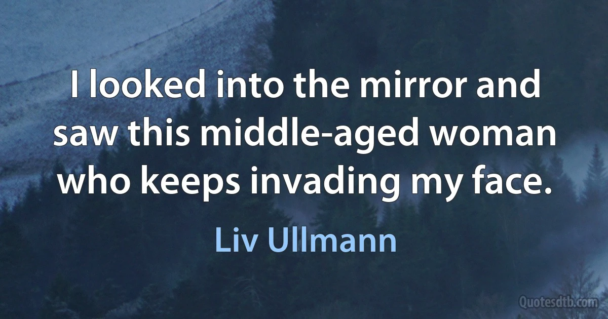 I looked into the mirror and saw this middle-aged woman who keeps invading my face. (Liv Ullmann)