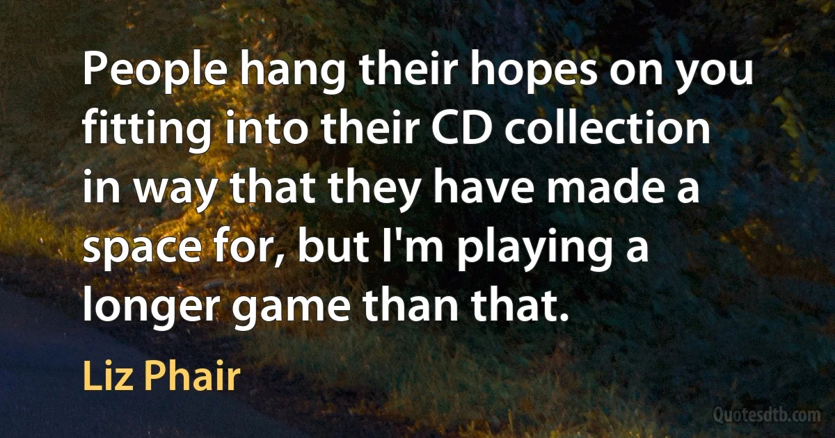 People hang their hopes on you fitting into their CD collection in way that they have made a space for, but I'm playing a longer game than that. (Liz Phair)