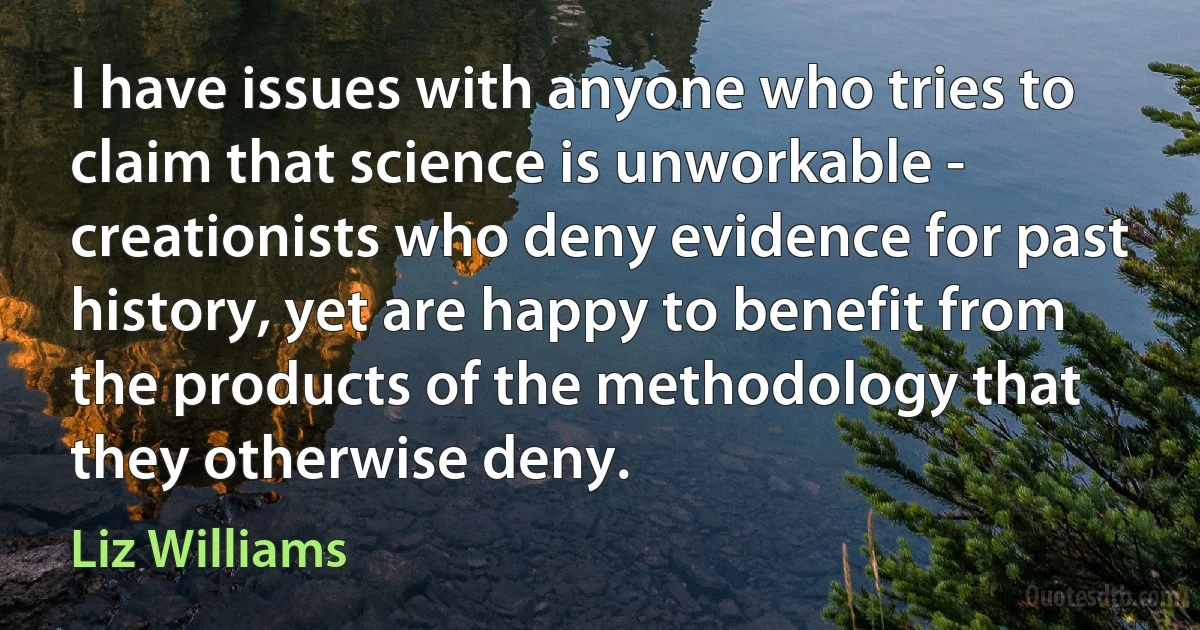 I have issues with anyone who tries to claim that science is unworkable - creationists who deny evidence for past history, yet are happy to benefit from the products of the methodology that they otherwise deny. (Liz Williams)