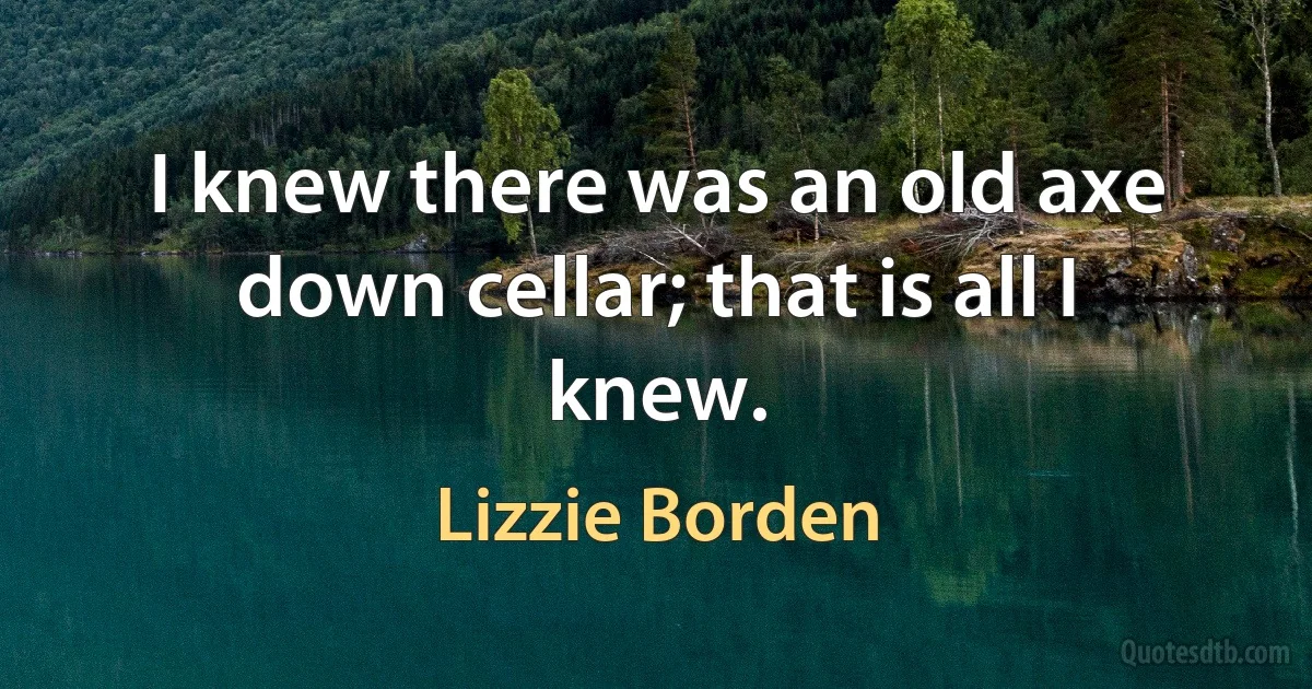 I knew there was an old axe down cellar; that is all I knew. (Lizzie Borden)