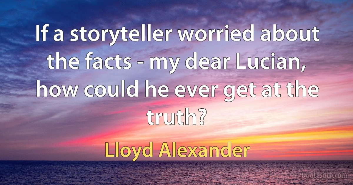 If a storyteller worried about the facts - my dear Lucian, how could he ever get at the truth? (Lloyd Alexander)