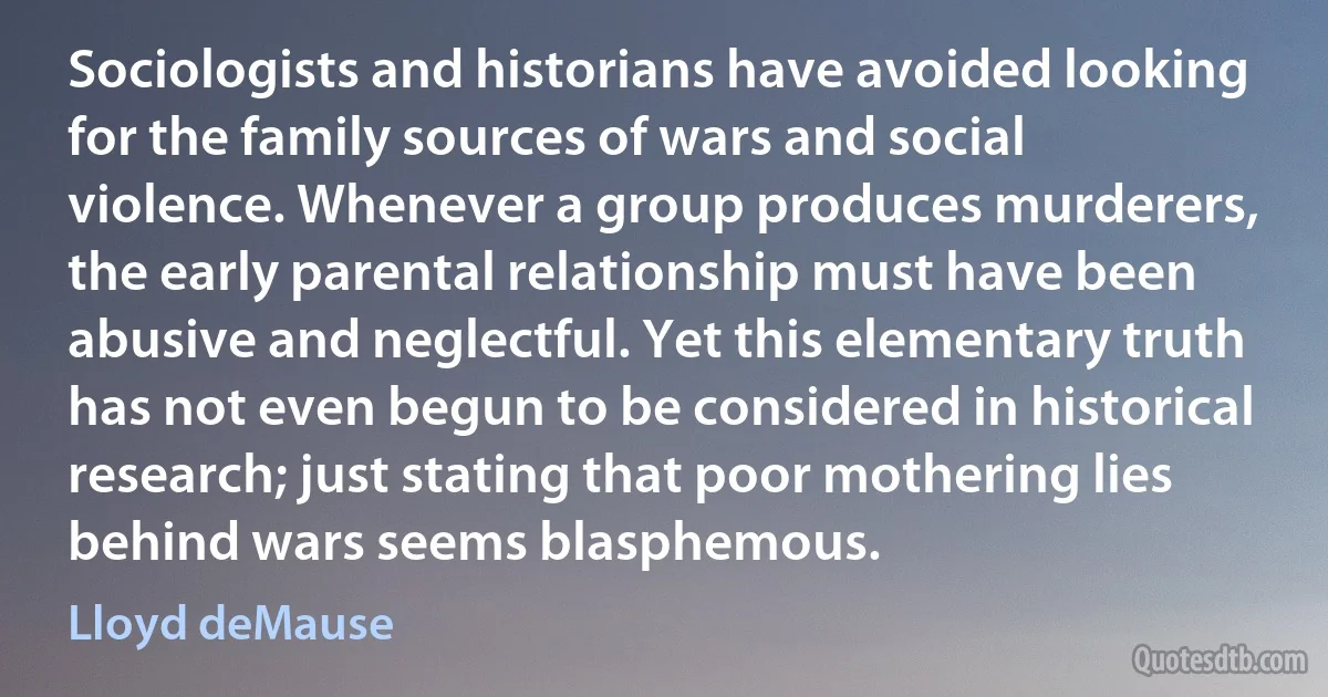 Sociologists and historians have avoided looking for the family sources of wars and social violence. Whenever a group produces murderers, the early parental relationship must have been abusive and neglectful. Yet this elementary truth has not even begun to be considered in historical research; just stating that poor mothering lies behind wars seems blasphemous. (Lloyd deMause)