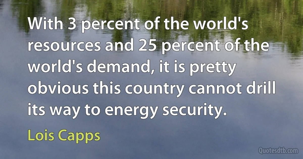 With 3 percent of the world's resources and 25 percent of the world's demand, it is pretty obvious this country cannot drill its way to energy security. (Lois Capps)