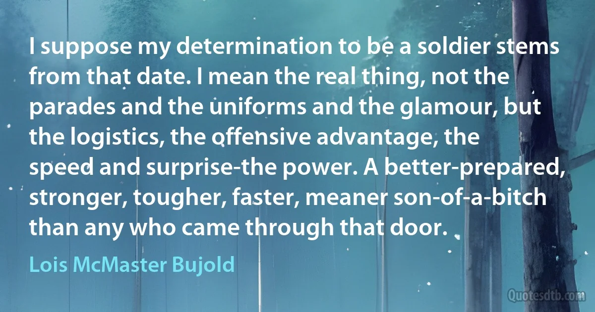 I suppose my determination to be a soldier stems from that date. I mean the real thing, not the parades and the uniforms and the glamour, but the logistics, the offensive advantage, the speed and surprise-the power. A better-prepared, stronger, tougher, faster, meaner son-of-a-bitch than any who came through that door. (Lois McMaster Bujold)