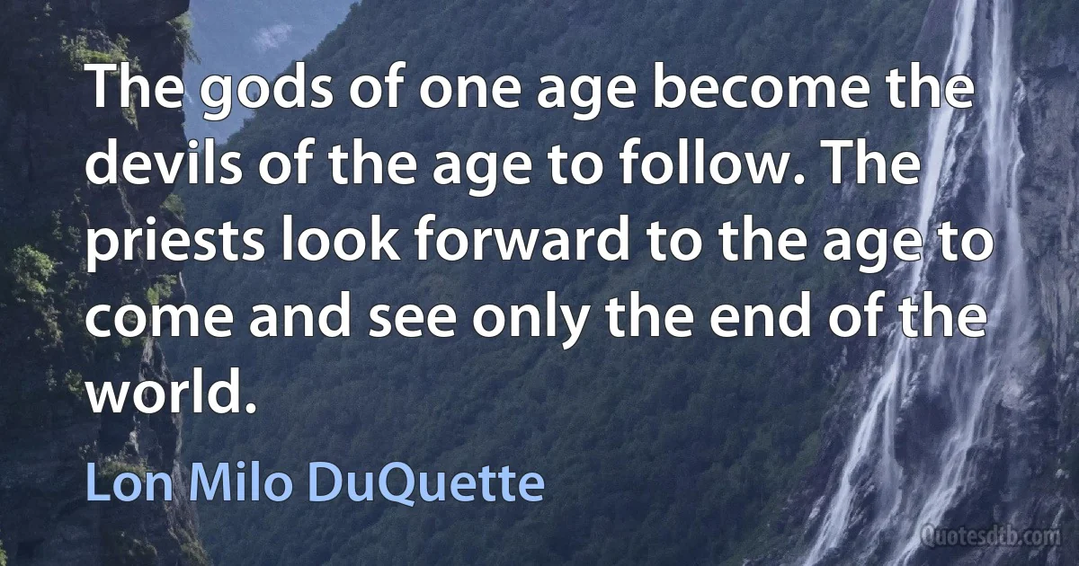 The gods of one age become the devils of the age to follow. The priests look forward to the age to come and see only the end of the world. (Lon Milo DuQuette)